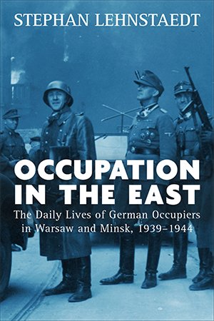 Occupation in the East: The Daily Lives of German Occupiers in Warsaw and Minsk, 1939 1944