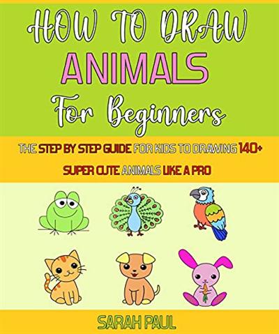 How To Draw Animals For Beginners: The Step By Step Guide For Kids To Drawing 140+ Super Cute Animals Like A Pro