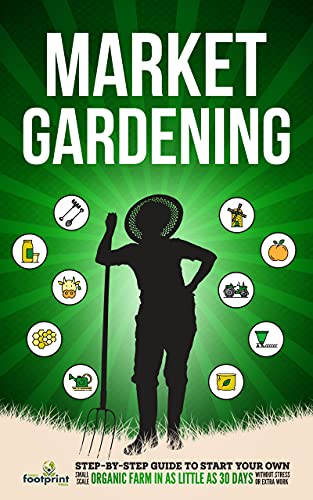 Market Gardening: Step By Step Guide to Start Your Own Small Scale Organic Farm in as Little as 30 Days Without Stress