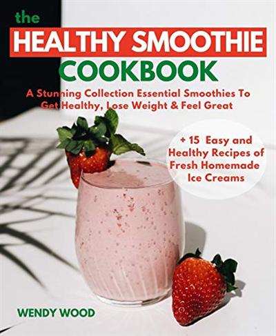 The Healthy Smoothie Cookbook: A Stunning Collection Essential Smoothies To Get Healthy, Lose Weight & Feel Great