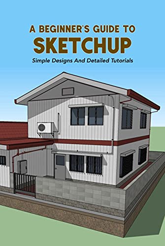 A Beginner's Guide To Sketchup: Simple Designs And Detailed Tutorials