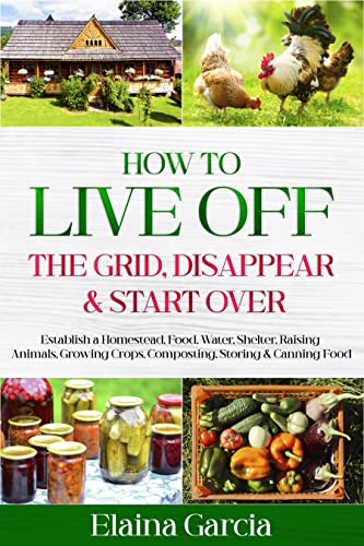 How to Live Off the Grid, Disappear & Start Over: Establish a Homestead, Food, Water, Shelter, Raising Animals...