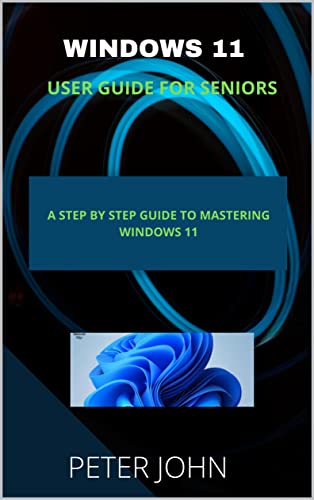 Windows 11 User Guide For Seniors: A Step By Step Guide To Mastering Windows 11