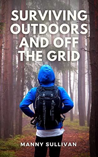 Surviving Outdoors and Off The Grid: An Ultimate Book for Outdoor Surviving and Thriving