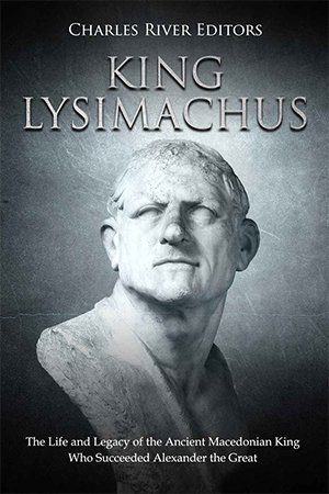 King Lysimachus: The Life and Legacy of the Ancient Macedonian King Who Succeeded Alexander the Great