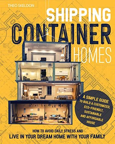 SHIPPING CONTAINER HOMES: A Simple Guide to Build a Customized, Eco Friendly, Sustainable, and Affordable House