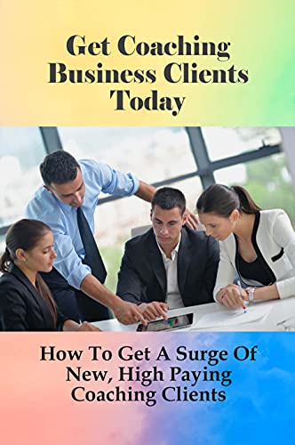 Get Coaching Business Clients Today: How To Get A Surge Of New, High Paying Coaching Clients