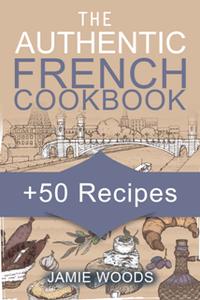 The Authentic French Cookbook : + 50 Classic Recipes Made Easy Cooking and Eating The French Way