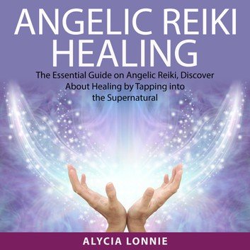 Angelic Reiki Healing: The Essential Guide on Angelic Reiki, Discover About Healing by Tapping into the Supernatural [Audiobook]