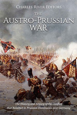 The Austro Prussian War: The History and Legacy of the Conflict that Resulted in Prussian Dominance over Germany