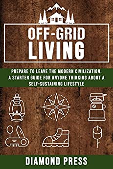 Off Grid Living: Prepare to Leave the Modern Civilization. A Starter Guide for Anyone Thinking About a Self Sustaining Lifestyle