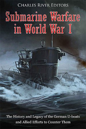 Submarine Warfare in World War I: The History and Legacy of the German U boats and Allied Efforts to Counter Them