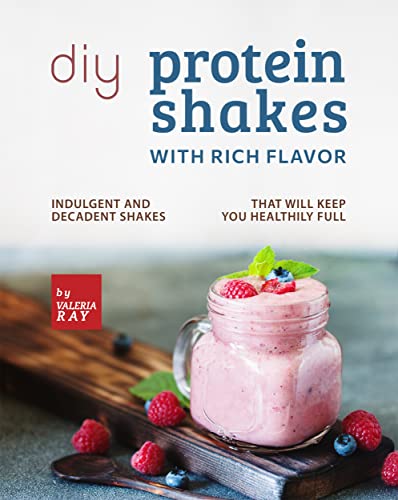 DIY Protein Shakes with Rich Flavor: Indulgent and Decadent Shakes that will Keep You Healthily Full