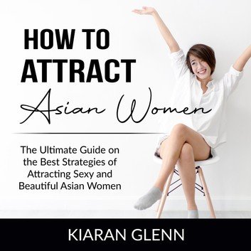 How to Attract Asian Women: The Ultimate Guide on the Best Strategies of Attracting Sexy and Beautiful Asian Women [Audiobook]