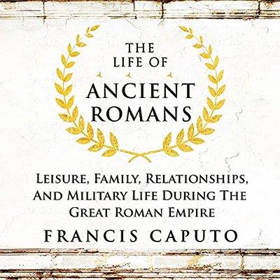 The Life of Ancient Romans Leisure, Family, Relationships, And Military Life During the Great Roman Empire (Audiobook)