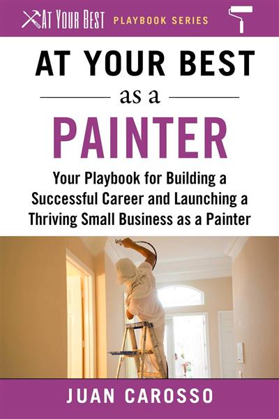 At Your Best as a Painter Your Playbook for Building a Great Career and Launching a Thriving Small Business as a Painter