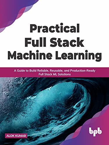 Practical Full Stack Machine Learning A Guide to Build Reliable, Reusable, and Production-Ready Full Stack ML Solutions
