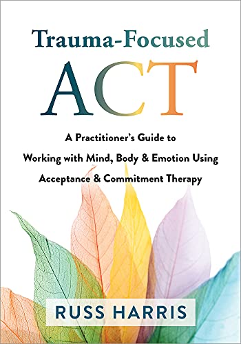 Trauma-Focused ACT A Practitioner's Guide to Working with Mind, Body, and Emotion Using Acceptance and Commitment Therapy