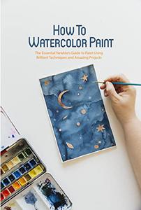 How To Watercolor Paint The Essential Newbie's Guide to Paint Using Brilliant Techniques and Amazing Projects