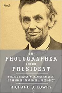 The Photographer and the President Abraham Lincoln, Alexander Gardner, and the Images that Made a Presidency