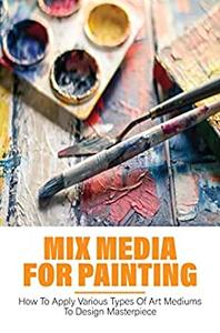 Mix Media For Painting How To Apply Various Types Of Art Mediums To Design Masterpiece