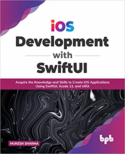 iOS Development with SwiftUI Acquire the Knowledge and Skills to Create iOS Applications Using SwiftUI, Xcode 13, and UIKit