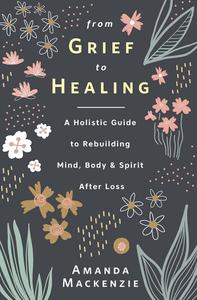 From Grief to Healing A Holistic Guide to Rebuilding Mind, Body & Spirit After Loss
