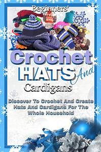 Beginners' Crochet Hats And Cardigans Discover To Crochet And Create Hats And Cardigans For The Whole Household