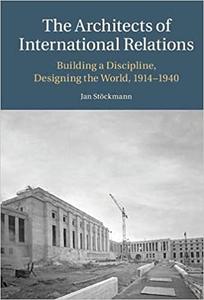 The Architects of International Relations Building a Discipline, Designing the World, 1914-1940