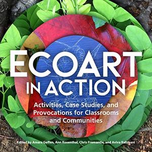 Ecoart in Action Activities, Case Studies, and Provocations for Classrooms and Communities