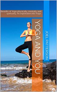 Yoga and You Benefits of Yoga physically, mentally and spiritually. An exploration into Yoga