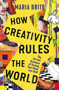 How Creativity Rules the World The Art and Business of Turning Your Ideas into Gold