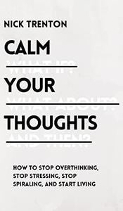 Calm Your Thoughts Stop Overthinking, Stop Stressing, Stop Spiraling, and Start Living