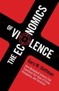 The Economics of Violence How Behavioral Science Can Transform our View of Crime, Insurgency, and Terrorism