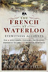 The French at Waterloo - Eyewitness Accounts 2nd and 6th Corps, Cavalry, Artillery, Foot Guard and Medical Services