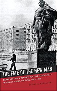 The Fate of the New Man Representing and Reconstructing Masculinity in Soviet Visual Culture, 1945-1965