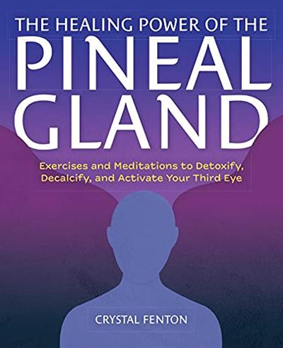 The Healing Power of the Pineal Gland Exercises and Meditations to Detoxify, Decalcify, and Activate Your Third Eye