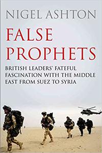 False Prophets British Leaders' Fateful Fascination with the Middle East from Suez to Syria